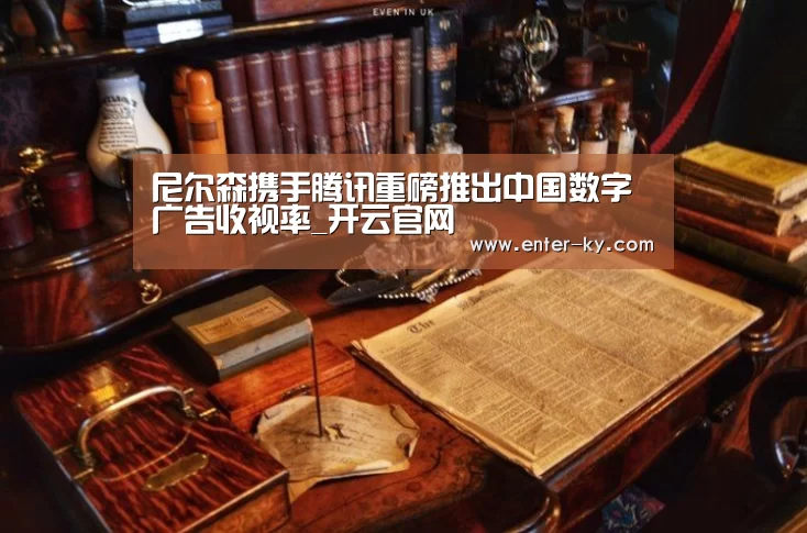 尼尔森携手腾讯重磅推出中国数字广告收视率_开云官网(图1) 开云体育